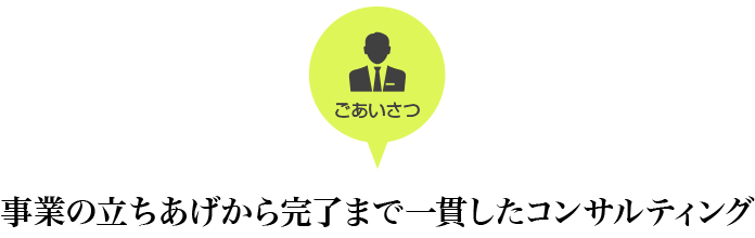 ごあいさつ　事業の立ちあげから完了まで一貫したコンサルティング